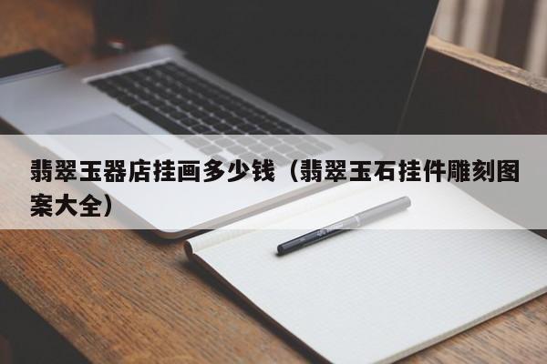 乐鱼官网-翡翠玉器店挂画多少钱（翡翠玉石挂件雕刻图案大全）