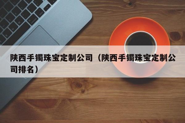 乐鱼官网-陕西手镯珠宝定制公司（陕西手镯珠宝定制公司排名）